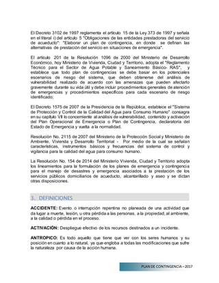 PLAN DE CONTINGENCIA –2017
El Decreto 3102 de 1997 reglamenta el artículo 15 de la Ley 373 de 1997 y señala
en el literal i) del artículo 5 "Obligaciones de las entidades prestadoras del servicio
de acueducto": "Elaborar un plan de contingencia, en donde se definan las
alternativas de prestación del servicio en situaciones de emergencia".
El artículo 201 de la Resolución 1096 de 2000 del Ministerio de Desarrollo
Económico, hoy Ministerio de Vivienda, Ciudad y Territorio, adopta el "Reglamento
Técnico para el Sector de Agua Potable y Saneamiento Básico- RAS", y
establece que todo plan de contingencias se debe basar en los potenciales
escenarios de riesgo del sistema, que deben obtenerse del análisis de
vulnerabilidad realizado de acuerdo con las amenazas que pueden afectarlo
gravemente durante su vida útil y debe incluir procedimientos generales de atención
de emergencias y procedimientos específicos para cada escenario de riesgo
identificado;
El Decreto 1575 de 2007 de la Presidencia de la República, establece el "Sistema
de Protección y Control de la Calidad del Agua para Consumo Humano" consagra
en su capítulo VIl lo concerniente al análisis de vulnerabilidad, contenido y activación
del Plan Operacional de Emergencia o Plan de Contingencia, declaratoria del
Estado de Emergencia y vuelta a la normalidad.
Resolución No. 2115 de 2007 del Ministerio de la Protección Social y Ministerio de
Ambiente, Vivienda y Desarrollo Territorial - Por medio de la cual se señalan
características, instrumentos básicos y frecuencias del sistema de control y
vigilancia para la calidad del agua para consumo humano.
La Resolución No. 154 de 2014 del Ministerio Vivienda, Ciudad y Territorio adopta
los lineamientos para la formulación de los planes de emergencia y contingencia
para el manejo de desastres y emergencia asociados a la prestación de los
servicios públicos domiciliarios de acueducto, alcantarillado y aseo y se dictan
otras disposiciones.
3. DEFINICIONES
ACCIDENTE: Evento o interrupción repentina no planeada de una actividad que
da lugar a muerte, lesión, u otra pérdida a las personas, a la propiedad, al ambiente,
a la calidad o pérdida en el proceso.
ACTIVACIÓN: Despliegue efectivo de los recursos destinados a un incidente.
ANTROPICO: Es todo aquello que tiene que ver con los seres humanos y su
posición en cuanto a lo natural, ya que engloba a todas las modificaciones que sufre
la naturaleza por causa de la acción humana.
 
