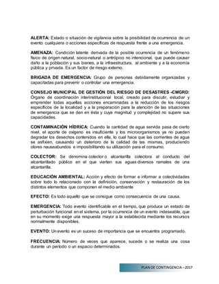 PLAN DE CONTINGENCIA –2017
ALERTA: Estado o situación de vigilancia sobre la posibilidad de ocurrencia de un
evento cualquiera o acciones específicas de respuesta frente a una emergencia.
AMENAZA: Condición latente derivada de la posible ocurrencia de un fenómeno
físico de origen natural, socio-natural o antrópico no intencional, que puede causar
daño a la población y sus bienes, a la infraestructura, al ambiente y a la economía
pública y privada. Es un factor de riesgo externo.
BRIGADA DE EMERGENCIA: Grupo de personas debidamente organizadas y
capacitadas para prevenir o controlar una emergencia.
CONSEJO MUNICIPAL DE GESTIÓN DEL RIESGO DE DESASTRES -CMGRD:
Órgano de coordinación interinstitucional local, creado para discutir, estudiar y
emprender todas aquellas acciones encaminadas a la reducción de los riesgos
específicos de la localidad y a la preparación para la atención de las situaciones
de emergencia que se den en ésta y cuya magnitud y complejidad no supere sus
capacidades.
CONTAMINACIÓN HÍDRICA: Cuando la cantidad de agua servida pasa de cierto
nivel, el aporte de oxígeno es insuficiente y los microorganismos ya no pueden
degradar los desechos contenidos en ella, lo cual hace que las corrientes de agua
se asfixien, causando un deterioro de la calidad de las mismas, produciendo
olores nauseabundos e imposibilitando su utilización para el consumo.
COLECTOR: Se denomina colector o alcantarilla colectora al conducto del
alcantarillado público en el que vierten sus aguas diversos ramales de una
alcantarilla.
EDUCACIÓN AMBIENTAL: Acción y efecto de formar e informar a colectividades
sobre todo lo relacionado con la definición, conservación y restauración de los
distintos elementos que componen el medio ambiente
EFECTO: Es todo aquello que se consigue como consecuencia de una causa.
EMERGENCIA: Todo evento identificable en el tiempo, que produce un estado de
perturbación funcional en el sistema, por la ocurrencia de un evento indeseable, que
en su momento exige una respuesta mayor a la establecida mediante los recursos
normalmente disponibles.
EVENTO: Unevento es un suceso de importancia que se encuentra programado.
FRECUENCIA: Número de veces que aparece, sucede o se realiza una cosa
durante un período o un espacio determinados.
 