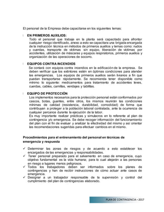 PLAN DE CONTINGENCIA –2017
El personal de la Empresa debe capacitarse en los siguientes temas:
EN PRIMEROS AUXILIOS:
Todo el personal que trabaje en la planta será capacitado para afrontar
cualquier riesgo identificado, anexo a esto se capacitara una brigada encargada
de la instrucción técnica en métodos de primeros auxilios y temas como: nudos
y cuerdas, transporte de víctimas sin equipo, liberación de víctimas por
accidentes, utilización de máscaras y equipos respiratorios, primeros auxilios y
organización de las operaciones de socorro.
EQUIPOS CONTRA INCENDIOS
Se contará con equipos contra incendios en la edificación de la empresa. Se
deben verificar que los extintores estén en óptimas condiciones para atender
las emergencias. Los equipos de primeros auxilios serán livianos a fin que
puedan transportarse rápidamente. Se recomienda tener disponible como
mínimo lo siguiente: medicamentos para tratamiento de accidentes leves,
cuerdas, cables, camillas, vendajes y tablillas.
EQUIPO DE PROTECCIÓN
Los implementos necesarios para la protección personal están conformados por
cascos, botas, guantes, entre otros, los mismos reunirán las condiciones
mínimas de calidad (resistencia, durabilidad, comodidad) de forma que
contribuyan a proteger a la población laboral contratada, ante la ocurrencia de
cualquier percance durante la ejecución de la labor.
Es muy importante realizar prácticas y simulacros en lo referente al plan de
contingencia y/o emergencia. Se debe recoger información del funcionamiento
del plan con el fin de evaluar y analizar la efectividad del mismo y así orientar
las recomendaciones sugeridas para efectuar cambios en el mismo.
Procedimientos para el entrenamiento del personal en técnicas de
emergencia y respuesta
 Determinar las zonas de riesgos y de acuerdo a esto establecer los
encargados de las emergencias y responsabilidades.
 Tener personal preparado para el salvamento en caso de emergencia, cuyo
objetivo fundamental es la vida humana; para lo cual alejarán a las personas
en riesgo a lugares menos peligrosos.
 Todos los trabajadores deben ser informados sobre los planes de
contingencias y han de recibir instrucciones de cómo actuar ante casos de
emergencia.
 Designar a un trabajador responsable de la supervisión y control del
cumplimiento del plan de contingencias elaborado.
 
