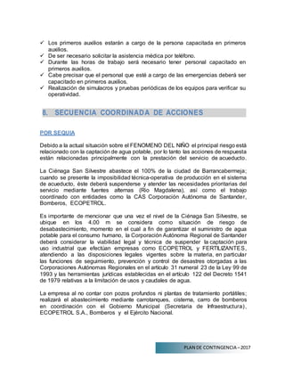 PLAN DE CONTINGENCIA –2017
 Los primeros auxilios estarán a cargo de la persona capacitada en primeros
auxilios.
 De ser necesario solicitar la asistencia médica por teléfono.
 Durante las horas de trabajo será necesario tener personal capacitado en
primeros auxilios.
 Cabe precisar que el personal que esté a cargo de las emergencias deberá ser
capacitado en primeros auxilios.
 Realización de simulacros y pruebas periódicas de los equipos para verificar su
operatividad.
8. SECUENCIA COORDINADA DE ACCIONES
POR SEQUIA
Debido a la actual situación sobre el FENOMENO DEL NIÑO el principal riesgo está
relacionado con la captación de agua potable, por lo tanto las acciones de respuesta
están relacionadas principalmente con la prestación del servicio de acueducto.
La Ciénaga San Silvestre abastece el 100% de la ciudad de Barrancabermeja;
cuando se presente la imposibilidad técnica-operativa de producción en el sistema
de acueducto, éste deberá suspenderse y atender las necesidades prioritarias del
servicio mediante fuentes alternas (Rio Magdalena), así como el trabajo
coordinado con entidades como la CAS Corporación Autónoma de Santander,
Bomberos, ECOPETROL.
Es importante de mencionar que una vez el nivel de la Ciénaga San Silvestre, se
ubique en los 4.00 m se considera como situación de riesgo de
desabastecimiento, momento en el cual a fin de garantizar el suministro de agua
potable para el consumo humano, la Corporación Autónoma Regional de Santander
deberá considerar la viabilidad legal y técnica de suspender la captación para
uso industrial que efectúan empresas como ECOPETROL y FERTILIZANTES,
atendiendo a las disposiciones legales vigentes sobre la materia, en particular
las funciones de seguimiento, prevención y control de desastres otorgadas a las
Corporaciones Autónomas Regionales en el artículo 31 numeral 23 de la Ley 99 de
1993 y las herramientas jurídicas establecidas en el artículo 122 del Decreto 1541
de 1979 relativas a la limitación de usos y caudales de agua.
La empresa al no contar con pozos profundos ni plantas de tratamiento portátiles;
realizará el abastecimiento mediante carrotanques, cisterna, carro de bomberos
en coordinación con el Gobierno Municipal (Secretaria de Infraestructura),
ECOPETROL S.A., Bomberos y el Ejército Nacional.
 