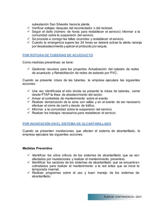 PLAN DE CONTINGENCIA –2017
subestación San Silvestre hacia la planta.
 Verificar voltajes después del reconectador o del recloset.
 Según el daño (número de horas para restablecer el servicio) informar a la
comunidad sobre la suspensión del servicio.
 Se procede a corregir las fallas ocurridas y restablecer el servicio.
 Cuando la emergencia supere las 24 horas se deberá activar la alerta naranja
por desabastecimiento yaplicar el protocolo por sequía.
POR ROTURA DE TUBERIAS DE ACUEDUCTO
Como medidas preventivas se tiene:
 Gestionar recursos para los proyectos Actualización del catastro de redes
de acueducto y Rehabilitación de redes de asbesto por PVC.
Cuando se presente rotura de las tuberías, la empresa ejecutara las siguientes
acciones:
 Una vez identificada el sitio donde se presentó la rotura de tuberías, cerrar
desde PTAP la línea de abastecimiento del sector.
 Avisar al contratista de mantenimiento sobre el evento.
 Realizar demarcación de la zona con vallas y en el evento de ser necesario
efectuar el cierre de carril y desvío de tráfico.
 Informar a la comunidad sobre la suspensión del servicio
 Realizar los trabajos necesarios para restablecer el servicio
POR INUNDACIÓN EN EL SISTEMA DE ALCANTARILLADO
Cuando se presenten inundaciones que afecten el sistema de alcantarillado, la
empresa ejecutara las siguientes acciones:
Medidas Preventiva
 Identificar los sitios críticos de los sistemas de alcantarillado que se ven
afectados por inundaciones y realizar el mantenimiento preventivo.
 Identificar los sectores de los sistemas de alcantarillado que se encuentran
colmatados para realizar el mantenimiento a la red antes que se inicie la
temporada invernal.
 Realizar programas sobre el uso y buen manejo de los sistemas de
alcantarillado.
 