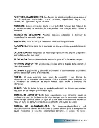 PLAN DE CONTINGENCIA –2017
FUENTE DE ABASTECIMIENTO: Las fuentes de abastecimiento de agua pueden
ser: Subterráneas: manantiales, pozos, nacientes; superficiales: lagos, ríos,
canales, etc.; y pluviales: aguas de lluvia.
INCIDENTE: Suceso de causa natural o por actividad humana que requiere la
acción de personal de servicios de emergencias para proteger vidas, bienes y
ambiente.
MEDIDAS DE SEGURIDAD: Aquellas acciones enfocadas a disminuir la
probabilidad de un evento adverso.
MITIGACIÓN: Toda acción que se refiere a reducir el riesgo existente.
NATURAL: Que forma parte de la naturaleza de algo y es propio y característico de
ello.
OCURRENCIA: Idea inesperada de hacer algo o pensamiento original y repentino
sobre algo que hay que hacer.
PREVENCIÓN: Toda acción tendiente a evitar la generación de nuevos riesgos.
PUNTO DE ENCUENTRO: Sitio seguro, definido para la llegada del personal en
caso de evacuación.
RECURSO: Equipamiento y personas disponibles o potencialmente disponibles
para su asignación táctica a un incidente.
RIESGO: El daño potencial que, sobre la población y sus bienes, la
infraestructura, el ambiente y la economía pública y privada, pueda causarse por
la ocurrencia de amenazas de origen natural, socio natural o antrópico no
intencional.
SEQUIA: Falta de lluvias durante un período prolongado de tiempo que produce
sequedad en los campos y escasez de agua.
SISTEMA DE ACUEDUCTO: (del latín, aquaeductus, que transporta agua) es
un sistema o conjunto de sistemas de irrigación que permite transportar agua en
forma de flujo continuo desde un lugar en el que está accesible en la naturaleza
hasta un punto de consumo distante, generalmente una ciudad o poblado
SISTEMA DE ALCANTARILLADO: Se denomina alcantarillado o red
de alcantarillado al sistema de estructuras y tuberías usados para el transporte de
aguas residuales o servidas (alcantarillado sanitario), o aguas de lluvia,
 