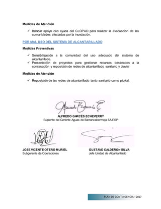 PLAN DE CONTINGENCIA –2017
Medidas de Atención
 Brindar apoyo con ayuda del CLOPAD para realizar la evacuación de las
comunidades afectadas por la inundación.
POR MAL USO DEL SISTEMA DE ALCANTARILLADO
Medidas Preventivas
 Sensibilización a la comunidad del uso adecuado del sistema de
alcantarillado.
 Presentación de proyectos para gestionar recursos destinados a la
construcción y reposición de redes de alcantarillado sanitario y pluvial
Medidas de Atención
 Reposición de las redes de alcantarillado tanto sanitario como pluvial.
ALFREDO GARCÉS ECHEVERRY
Suplente del Gerente Aguas de Barrancabermeja SA ESP
JOSE VICENTE OTERO MURIEL GUSTAVO CALDERON SILVA
Subgerente de Operaciones Jefe Unidad de Alcantarillado
 