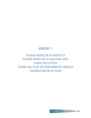 PLAN DE CONTINGENCIA –2017
ANEXO 1
PLANOS REDES DE ACUEDUCTO
PLANOS REDES DE ALCANTARILLADO
PLANO DE LA PTAP
PLANO DEL PLAN DE SANEAMIENTO HIDRICO
VALORACIÓN DE ACTIVOS
 