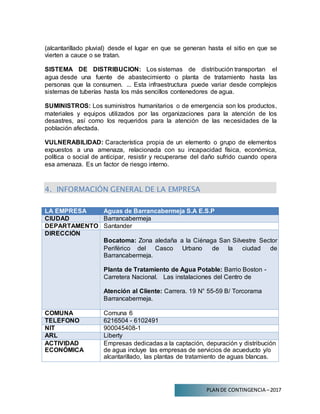 PLAN DE CONTINGENCIA –2017
(alcantarillado pluvial) desde el lugar en que se generan hasta el sitio en que se
vierten a cauce o se tratan.
SISTEMA DE DISTRIBUCION: Los sistemas de distribución transportan el
agua desde una fuente de abastecimiento o planta de tratamiento hasta las
personas que la consumen. ... Esta infraestructura puede variar desde complejos
sistemas de tuberías hasta los más sencillos contenedores de agua.
SUMINISTROS: Los suministros humanitarios o de emergencia son los productos,
materiales y equipos utilizados por las organizaciones para la atención de los
desastres, así como los requeridos para la atención de las necesidades de la
población afectada.
VULNERABILIDAD: Característica propia de un elemento o grupo de elementos
expuestos a una amenaza, relacionada con su incapacidad física, económica,
política o social de anticipar, resistir y recuperarse del daño sufrido cuando opera
esa amenaza. Es un factor de riesgo interno.
4. INFORMACIÓN GENERAL DE LA EMPRESA
LA EMPRESA Aguas de Barrancabermeja S.A E.S.P
CIUDAD Barrancabermeja
DEPARTAMENTO Santander
DIRECCIÓN
Bocatoma: Zona aledaña a la Ciénaga San Silvestre Sector
Periférico del Casco Urbano de la ciudad de
Barrancabermeja.
Planta de Tratamiento de Agua Potable: Barrio Boston -
Carretera Nacional. Las instalaciones del Centro de
Atención al Cliente: Carrera. 19 N° 55-59 B/ Torcorama
Barrancabermeja.
COMUNA Comuna 6
TELÉFONO 6216504 - 6102491
NIT 900045408-1
ARL Liberty
ACTIVIDAD
ECONÓMICA
Empresas dedicadas a la captación, depuración y distribución
de agua incluye las empresas de servicios de acueducto y/o
alcantarillado, las plantas de tratamiento de aguas blancas.
 