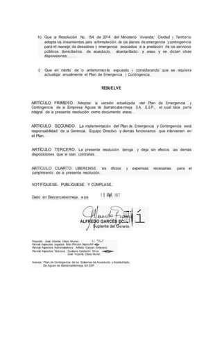 h) Que la Resolución No. 154 de 2014 del Ministerio Vivienda, Ciudad y Territorio
adopta los lineamientos para la formulación de los planes de emergencia y contingencia
para el manejo de desastres y emergencia asociados a la prestación de los servicios
públicos domiciliarios de acueducto, alcantarillado y aseo y se dictan otras
disposiciones.
i) Que en mérito de lo anteriormente expuesto y considerando que se requiere
actualizar anualmente el Plan de Emergencia y Contingencia,
RESUELVE
ARTÍCULO PRIMERO. Adoptar la versión actualizada del Plan de Emergencia y
Contingencia de la Empresa Aguas de Barrancabermeja S.A. E.S.P., el cual hace parte
integral de la presente resolución como documento anexo.
ARTICULO SEGUNDO. La implementación del Plan de Emergencia y Contingencia será
responsabilidad de la Gerencia, Equipo Directivo y demás funcionarios que intervienen en
el Plan.
ARTÍCULO TERCERO. La presente resolución deroga y deja sin efectos las demás
disposiciones que le sean contrarias.
ARTÍCULO CUARTO. LIBERENSE los oficios y expensas necesarias para el
cumplimiento de la presente resolución.
NOTIFÍQUESE, PUBLÍQUESE Y CÚMPLASE.
Dado en Barrancabermeja, a los 1 5 M�R. 1017
ere
Hn
Ete
V�í
Proyectó: José Vicente Otero Muriel. hL %/
Revisó Aspectos Legales: Max Rincón Ospin#
�
Revisó Aspectos Administrativos: Alfredo Garces Echeverry
Revisó Aspectos Técni cos: Gustavo Calderón Silva �
José Vicente Otero Muriel
Anexos: Plan de Contingencia de los Sistemas de Acueducto y Alcantarillado
De Aguas de Barrancabermeja SA ESP.
 