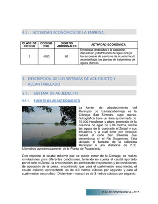 PLAN DE CONTINGENCIA –2017
4.1. ACTIVIDAD ECONÓMICA DE LA EMPRESA.
CLASE DE
RIESGO
CODIGO
CIIU
DIGITOS
ADICIONALES
ACTIVIDAD ECONÓMICA
3 4100 01
Empresas dedicadas a la captación,
depuración y distribución de agua incluye
las empresas de servicios de acueducto y/o
alcantarillado, las plantas de tratamiento de
aguas blancas.
5. DESCRIPCION DE LOS SISTEMAS DE ACUEDUCTO Y
ALCANTARILLADO
5.1. SISTEMA DE ACUEDUCTO
5.1.1. FUENTE DE ABASTECIMIENTO
La fuente de abastecimiento del
Municipio de Barrancabermeja es la
Ciénaga San Silvestre, cuya cuenca
hidrográfica tiene un área aproximada de
70.000 Hectáreas y altura promedio de la
columna de agua de 2.06 metros, recibe
las aguas de la quebrada el Zarzal y sus
tributarios y la cual tiene por desagüe
natural el caño San Silvestre que
desemboca en el Río Sogamoso. Está
ubicada el Noreste de la cabecera
Municipal a una distancia de 2.00
kilómetros aproximadamente de la Planta de Tratamiento.
Con respecto al caudal máximo que se puede tomar de la Ciénaga, se realizó
simulaciones para diferentes condiciones, teniendo en cuenta el caudal aportado
por el caño el Zarzal, la precipitación, las pérdidas de evaporación y las condiciones
de operación de la presa, encontrando que para el cuatrimestre seco medio, el
caudal máximo aprovechable es de 4.0 metros cúbicos por segundo y para el
cuatrimestre seco crítico (Diciembre – marzo) es de 3 metros cúbicos por segundo.
 