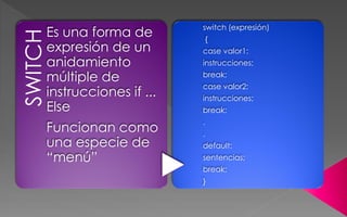 SWITCHEs una forma de
expresión de un
anidamiento
múltiple de
instrucciones if ...
Else
Funcionan como
una especie de
“menú”
switch (expresión)
{
case valor1:
instrucciones;
break;
case valor2:
instrucciones;
break;
.
.
default:
sentencias;
break;
}
 