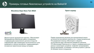 Примеры готовых безопасных устройств на Baikal-M
Моноблок Depo Neos Twin M524
Двухконтурный защищенный комплекс. Обеспечивает
одновременную безопасную работу сотрудников
с информацией ограниченного доступа и открытой
информацией. Два независимых вычислительных узла
размещены в корпусе моноблока, поддерживающего
мгновенное переключение между контурами.
Принт-сервер
Первое защищенное решение для корпоративной печати
на полностью российских компонентах с предустановленным
ПО управления печатью «Мониторинг и Защита»
на российском ядре собственной разработки компании.
ПО обеспечивает безопасность и защиту конфиденциальных
данных и мониторинг устройств: позволяет контролировать
расход картриджей, отслеживать счетчики устройств, данные
об объемах печати сотрудников.
13
 