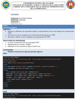 INFORME
Integrante: Juan Pablo Simbaña
SEMESTRE: TERCERO
PARALELO: C
PRÁCTICA:#12
TEMA:
Operadores lógicos
OBJETIVO:
 Realizar la utilización de operadores lógicos y mejoramiento del uso del lenguaje de programación
“PHP”.
 Reconocer el uso de variables para el desarrollo del programa en “PHP”.
 Aprender a utilizar el nuevo lenguaje de programación de “PHP”.
RESULTADOS DE APRENDIZAJE
 La mejor comprensión del uso de lenguaje PHP
 Manipulación del servidor “XAMPP”
 Utilización de los operadores lógicos Switch Case
ACTIVIDADES:
- Realizar un ejercicio en php que permita ingresar
PHP1
<!DOCTYPE html PUBLIC "-
//W3C//DTD XHTML 1.0 Transitional//EN" "http://www.w3.org/TR/xhtml1/DTD/xhtml1-
transitional.dtd">
<html xmlns="http://www.w3.org/1999/xhtml">
<head>
<meta http-equiv="Content-Type" content="text/html; charset=iso-8859-1" />
<title>Documento sin t&iacute;tulo</title>
</head>
<form action="ejercicio21.php" method="post">
Masculino <input type="radio" name="genero" value= masculino>
Femenino <input type="radio" name="genero" value= femenino> <br>
Tu edad <input type="text" name="edad" size="4">
<input type="submit" value="Entrar">
</form>
<body>
</body>
</html>
PHP2
<!DOCTYPE html PUBLIC "-
//W3C//DTD XHTML 1.0 Transitional//EN" "http://www.w3.org/TR/xhtml1/DTD/xhtml1-
transitional.dtd">
UNIVERSIDAD CENTRAL DEL ECUADOR
FACULTAD DE FILOSOFÍA, LETRAS Y CIENCIAS DE LA EDUCACIÓN
CARRERA DE LA PEDAGOGÍA DE LAS CIENCIAS EXPERIMENTALES
DE LA INFORMÁTICA
 