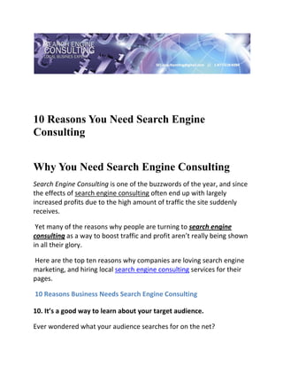  

 




10 Reasons You Need Search Engine
Consulting
 

Why You Need Search Engine Consulting
Search Engine Consulting is one of the buzzwords of the year, and since 
the effects of search engine consulting often end up with largely 
increased profits due to the high amount of traffic the site suddenly 
receives. 

 Yet many of the reasons why people are turning to search engine 
consulting as a way to boost traffic and profit aren’t really being shown 
in all their glory. 

 Here are the top ten reasons why companies are loving search engine 
marketing, and hiring local search engine consulting services for their 
pages. 

 10 Reasons Business Needs Search Engine Consulting 

10. It’s a good way to learn about your target audience.   

Ever wondered what your audience searches for on the net? 
 