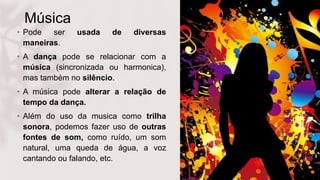 Música
• Pode ser usada de diversas
maneiras.
• A dança pode se relacionar com a
música (sincronizada ou harmonica),
mas também no silêncio.
• A música pode alterar a relação de
tempo da dança.
• Além do uso da musica como trilha
sonora, podemos fazer uso de outras
fontes de som, como ruído, um som
natural, uma queda de água, a voz
cantando ou falando, etc.
 