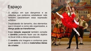 Espaço
• O espaço em que dançamos e as
relações que podemos estabelecer nele
também caracterizam essa expressão
artística.
• Dependendo do tamanho, dos elementos
que o ocupam e como são organizados, a
dança pode se transformar.
• Essa relação espacial também compõe
o cenário podendo fazer uso de objetos
no local onde a dança acontecerá.
• O cenário cria imagens e contornos para
quem assiste à obra e materializa ideias
do criador.
 