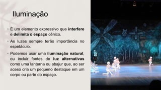Iluminação
• É um elemento expressivo que interfere
e delimita o espaço cênico.
• As luzes sempre terão importância no
espetáculo.
• Podemos usar uma iluminação natural,
ou incluir fontes de luz alternativas
como uma lanterna ou abajur que, ao ser
aceso cria um pequeno destaque em um
corpo ou parte do espaço.
 