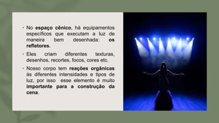 • No espaço cênico, há equipamentos
específicos que executam a luz de
maneira bem desenhada: os
refletores.
• Eles criam diferentes texturas,
desenhos, recortes, focos, cores etc.
• Nosso corpo tem reações orgânicas
às diferentes intensidades e tipos de
luz, por isso esse elemento é muito
importante para a construção da
cena.
 