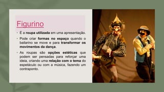 Figurino
• É a roupa utilizada em uma apresentação.
• Pode criar formas no espaço quando o
bailarino se move e para transformar os
movimentos da dança.
• As roupas são opções estéticas que
podem ser pensadas para reforçar uma
ideia, criando uma relação com o tema do
espetáculo ou com a música, fazendo um
contraponto.
 