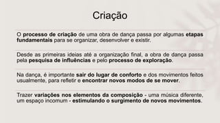 Criação
O processo de criação de uma obra de dança passa por algumas etapas
fundamentais para se organizar, desenvolver e existir.
Desde as primeiras ideias até a organização final, a obra de dança passa
pela pesquisa de influências e pelo processo de exploração.
Na dança, é importante sair do lugar de conforto e dos movimentos feitos
usualmente, para refletir e encontrar novos modos de se mover.
Trazer variações nos elementos da composição - uma música diferente,
um espaço incomum - estimulando o surgimento de novos movimentos.
 