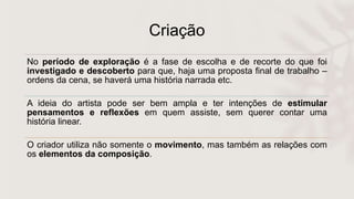 Criação
No período de exploração é a fase de escolha e de recorte do que foi
investigado e descoberto para que, haja uma proposta final de trabalho –
ordens da cena, se haverá uma história narrada etc.
A ideia do artista pode ser bem ampla e ter intenções de estimular
pensamentos e reflexões em quem assiste, sem querer contar uma
história linear.
O criador utiliza não somente o movimento, mas também as relações com
os elementos da composição.
 