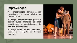 Improvisação
• A improvisação começa a ser
pesquisada na dança cênica na
década de 60.
• A dança contemporânea passa a
buscar outras maneiras de criar
espetáculos e possibilidades de
estudar o movimento.
• A dança deixa de ser mecânica,
usando a coreografia de diversas
maneiras
 