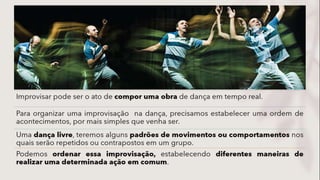 Improvisar pode ser o ato de compor uma obra de dança em tempo real.
Para organizar uma improvisação na dança, precisamos estabelecer uma ordem de
acontecimentos, por mais simples que venha ser.
Uma dança livre, teremos alguns padrões de movimentos ou comportamentos nos
quais serão repetidos ou contrapostos em um grupo.
Podemos ordenar essa improvisação, estabelecendo diferentes maneiras de
realizar uma determinada ação em comum.
 