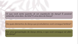 O que você sente quando vê um espetáculo de dança? É possível
entender uma obra de Arte? E uma obra de Dança?
De quais elementos da dança que já estudamos você consegue lembrar?
Em uma apresentação de dança cênica, o que você consegue ver além da
dança?
 