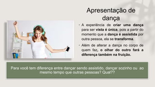 Apresentação de
dança
• A experiência de criar uma dança
para ser vista é única, pois a partir do
momento que a dança é assistida por
outra pessoa, ela se transforma.
• Além de alterar a dança no corpo de
quem faz, o olhar do outro fará a
diferença também na fruição.
Para você tem diferença entre dançar sendo assistido, dançar sozinho ou ao
mesmo tempo que outras pessoas? Qual??
 