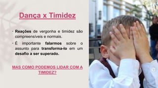 Dança x Timidez
• Reações de vergonha e timidez são
compreensíveis e normais.
• É importante falarmos sobre o
assunto para transforma-lo em um
desafio a ser superado.
MAS COMO PODEMOS LIDAR COM A
TIMIDEZ?
 