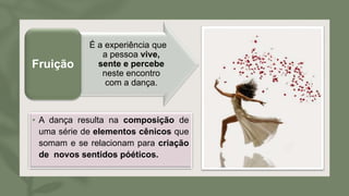 • A dança resulta na composição de
uma série de elementos cênicos que
somam e se relacionam para criação
de novos sentidos póéticos.
É a experiência que
a pessoa vive,
sente e percebe
neste encontro
com a dança.
Fruição
 