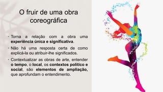 O fruir de uma obra
coreográfica
• Torna a relação com a obra uma
experiência única e significativa.
• Não há uma resposta certa de como
explicá-la ou atribuir-lhe significados.
• Contextualizar as obras de arte, entender
o tempo, o local, os contextos político e
social, são elementos de ampliação,
que aprofundam o entendimento.
 