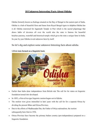 10 Unknown Interesting Facts About Odisha
Odisha formerly known as Kalinga situated on the Bay of Bengal in the eastern part of India.
Odisha is a hub of beautiful flora and fauna from Royal Bengal tigers to dolphins Odisha has
it all. Odisha renowned for Jagannath Temple in Puri which is the sacred pilgrimage that
draws lakhs of devotees all over the world also the state is famous for beautiful
beaches,sanctury, waterfall and historical temple which gives the state a unique fame in India.
So year by year Odisha reveal unknown facts by itself.
So let’s dig and explore some unknown Intresting facts about odisha.
1.First state formed on a linguistic basis
 Earlier than India done independence from British rule The call for for states on linguistic
foundation turned into developed.
 In 1895, a first-of-its-type linguistic motion began out in Odisha.
 The motion were given intensified in later years with the call for for a separate Orissa by
dividing the present Bihar and Orissa Province.
 Due to the efforts of Madhusudan Das, the Father of Oriya nationalism, the motion
subsequently bore fruit in 1936.
 Orissa Province have become the primary Indian country (pre-independence) prepared on a
linguistic foundation.
 
