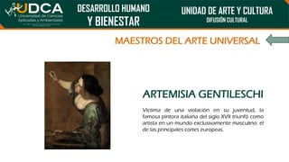 DESARROLLO HUMANO
Y BIENESTAR
UNIDAD DE ARTE Y CULTURA
DIFUSIÓN CULTURAL
MAESTROS DEL ARTE UNIVERSAL
ARTEMISIA GENTILESCHI
Víctima de una violación en su juventud, la
famosa pintora italiana del siglo XVII triunfó como
artista en un mundo exclusivamente masculino: el
de las principales cortes europeas.
 