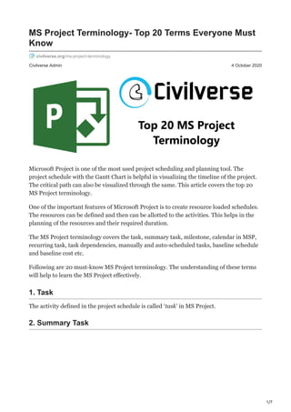 1/7
Civilverse Admin 4 October 2020
MS Project Terminology- Top 20 Terms Everyone Must
Know
civilverse.org/ms-project-terminology
Microsoft Project is one of the most used project scheduling and planning tool. The
project schedule with the Gantt Chart is helpful in visualizing the timeline of the project.
The critical path can also be visualized through the same. This article covers the top 20
MS Project terminology.
One of the important features of Microsoft Project is to create resource loaded schedules.
The resources can be defined and then can be allotted to the activities. This helps in the
planning of the resources and their required duration.
The MS Project terminology covers the task, summary task, milestone, calendar in MSP,
recurring task, task dependencies, manually and auto-scheduled tasks, baseline schedule
and baseline cost etc.
Following are 20 must-know MS Project terminology. The understanding of these terms
will help to learn the MS Project effectively.
1. Task
The activity defined in the project schedule is called ‘task’ in MS Project.
2. Summary Task
 