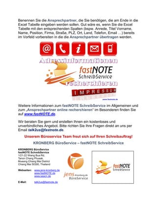 Benennen Sie die Ansprechpartner, die Sie benötigen, die am Ende in die
Excel Tabelle eingeben werden sollen. Gut wäre es, wenn Sie die Excel
Tabelle mit den entsprechenden Spalten (bspw. Anrede, Titel Vorname,
Name, Position, Firma, Straße, PLZ, Ort, Land, Telefon, Email …) bereits
im Vorfeld vorbereiten in die die Ansprechpartner übertragen werden.
Weitere Informationen zum fastNOTE SchreibService im Allgemeinen und
zum „Ansprechpartner online recherchieren“ im Besonderen finden Sie
auf www.fastNOTE.de.
Wir beraten Sie gern und erstellen Ihnen ein kostenloses und
unverbindliches Angebot. Bitte richten Sie Ihre Fragen direkt an uns per
Email talk2us@fastnote.de.
Unserem Büroservice Team freut sich auf Ihren Schreibauftrag!
KRONBERG BüroService – fastNOTE SchreibService
KRONBERG BüroService
fastNOTE SchreibService
1/21-22 Wiang Bua Rd,
Tanon Chang Phueak,
Mueang Chiang Mai District
Chiang Mai 50300, Thailand
Webseiten: www.jens-kronberg.de
www.fastNOTE.de
www.seacn.de
E-Mail: talk2us@fastnote.de
 