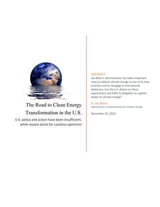 The Road to Clean Energy
Transformation in the U.S.
U.S. policy and action have been insufficient,
while reason exists for cautious optimism
ABSTRACT
Joe Biden’s administration has taken important
steps to address climate change as one of its main
priorities and to reengage in international
diplomacy. Can the U.S. deliver on these
expectations and fulfill its obligation as a global
leader on climate change?
R. Jay Olson
Advocate for increased action on climate change
December 21, 2021
 
