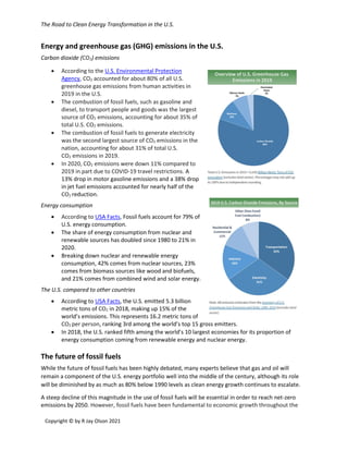 The Road to Clean Energy Transformation in the U.S.
Copyright © by R Jay Olson 2021
Energy and greenhouse gas (GHG) emissions in the U.S.
Carbon dioxide (CO2) emissions
• According to the U.S. Environmental Protection
Agency, CO2 accounted for about 80% of all U.S.
greenhouse gas emissions from human activities in
2019 in the U.S.
• The combustion of fossil fuels, such as gasoline and
diesel, to transport people and goods was the largest
source of CO2 emissions, accounting for about 35% of
total U.S. CO2 emissions.
• The combustion of fossil fuels to generate electricity
was the second largest source of CO2 emissions in the
nation, accounting for about 31% of total U.S.
CO2 emissions in 2019.
• In 2020, CO2 emissions were down 11% compared to
2019 in part due to COVID-19 travel restrictions. A
13% drop in motor gasoline emissions and a 38% drop
in jet fuel emissions accounted for nearly half of the
CO2 reduction.
Energy consumption
• According to USA Facts, Fossil fuels account for 79% of
U.S. energy consumption.
• The share of energy consumption from nuclear and
renewable sources has doubled since 1980 to 21% in
2020.
• Breaking down nuclear and renewable energy
consumption, 42% comes from nuclear sources, 23%
comes from biomass sources like wood and biofuels,
and 21% comes from combined wind and solar energy.
The U.S. compared to other countries
• According to USA Facts, the U.S. emitted 5.3 billion
metric tons of CO2 in 2018, making up 15% of the
world’s emissions. This represents 16.2 metric tons of
CO2 per person, ranking 3rd among the world’s top 15 gross emitters.
• In 2018, the U.S. ranked fifth among the world’s 10 largest economies for its proportion of
energy consumption coming from renewable energy and nuclear energy.
The future of fossil fuels
While the future of fossil fuels has been highly debated, many experts believe that gas and oil will
remain a component of the U.S. energy portfolio well into the middle of the century, although its role
will be diminished by as much as 80% below 1990 levels as clean energy growth continues to escalate.
A steep decline of this magnitude in the use of fossil fuels will be essential in order to reach net-zero
emissions by 2050. However, fossil fuels have been fundamental to economic growth throughout the
 