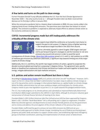 The Road to Clean Energy Transformation in the U.S.
Copyright © by R Jay Olson 2021
A few twists and turns on the path to clean energy
Former President Donald Trump officially withdrew the U.S. from the Paris Climate Agreement in
November 2020 — the only country to do so — although President-elect Joe Biden reversed that
decision on his first day in office in January 2021.
While the coronavirus pandemic led to a historic drop in emissions in 2020, this was merely a blip in the
ongoing trend of ever-climbing GHG emissions. The past three years have been the hottest on record
globally. The coronavirus pandemic is expected to adversely impact efforts to advance climate action as
the economy continues to rebound.
COP26: incremental progress made but still inadequately addresses the
criticality of the climate crisis
Some experts have billed the conference as humanity’s last chance to
support the goal to not surpass 1.5 degrees Celsius of global warming
— the temperature target inscribed in the 2015 Paris Accord.
Countries ultimately agreed to submit tougher 2030 targets next year
and to put forward long term strategies to aid the transition to net-zero
emissions by around mid-century in order to avoid the worst
consequences of climate change. More than 100 countries joined a U.S. and E.U.-led coalition to cut 30%
of methane gas emissions by 2030 from 2020 levels, a significant step towards limiting one of the major
culprits of climate change.
Additionally, the U.S. and China, the world’s two largest emitters of carbon, agreed to cooperate this
decade to prevent global warming from surpassing 1.5 degrees Celsius. The agreement lacks specific
details or deadlines but emphasizes that Chinese and American leaders will work together to boost clean
energy, mitigate deforestation and slash methane emissions.
U.S. policies and action remain insufficient but there is hope
According to Climate Action Tracker (CAT), U.S. policies and action are still “Insufficient.” However, CAT’s
report on the U.S. shows that Joe Biden’s administration has taken steps to address climate change as
one of its top priorities and to reengage in international diplomacy as a global leader on climate change.
While the Biden administration has set more ambitious targets and broad plans for climate action,
Congress needs to pass new legislation to put the U.S. on a path towards the pledged ambition levels.
The U.S. has made progress on its climate policies and submitted an improved Nationally Determined
Contribution (NDC) target submitted to the UNFCCC in April 2021), although its emissions reduction goal
and provision of climate finance fall short of meeting its fair share.
President Biden’s USD 1trillion American Jobs Plan (infrastructure bill) has been approved by Congress.
Biden’s USD 3.5trillion “Build Back Better” bill is still pending and is subject to negotiation. President
Biden has directed agencies and departments to enact climate-friendly policies across the government
and to review and address the promulgation of the climate rollbacks of the previous four years.
President Biden reaffirmed the goal to achieve net zero GHG emissions by 2050 and set up a
government-wide approach to tackle climate change, mandating the use of federal purchasing power,
property and public lands and waters to support climate action, and establishing high-level interagency
groups to facilitate coordination, planning and implementation of climate action at federal level.
 