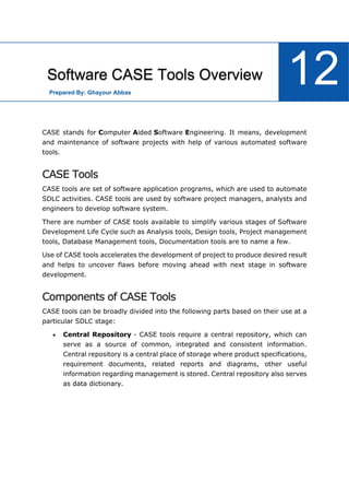 Software Engineering Tutorial
100
CASE stands for Computer Aided Software Engineering. It means, development
and maintenance of software projects with help of various automated software
tools.
CASE Tools
CASE tools are set of software application programs, which are used to automate
SDLC activities. CASE tools are used by software project managers, analysts and
engineers to develop software system.
There are number of CASE tools available to simplify various stages of Software
Development Life Cycle such as Analysis tools, Design tools, Project management
tools, Database Management tools, Documentation tools are to name a few.
Use of CASE tools accelerates the development of project to produce desired result
and helps to uncover flaws before moving ahead with next stage in software
development.
Components of CASE Tools
CASE tools can be broadly divided into the following parts based on their use at a
particular SDLC stage:
 Central Repository - CASE tools require a central repository, which can
serve as a source of common, integrated and consistent information.
Central repository is a central place of storage where product specifications,
requirement documents, related reports and diagrams, other useful
information regarding management is stored. Central repository also serves
as data dictionary.
Software CASE Tools Overview 12
Prepared By: Ghayour Abbas
 