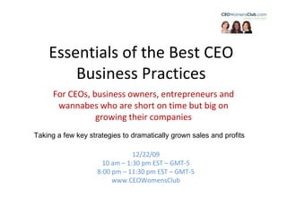 Essentials of the Best CEO Business Practices 12/22/09 10 am – 1:30 pm EST – GMT-5 8:00 pm – 11:30 pm EST – GMT-5 www.CEOWomensClub For CEOs, business owners, entrepreneurs and wannabes who are short on time but big on growing their companies Taking a few key strategies to dramatically grown sales and profits 