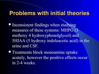 Problems with initial theories
 Inconsistentfindings when studying
  measures of these systems: MHPG (3
  methoxy 4 hydroxyphenolglycol) and
  5HIAA (5 hydroxy indoleacetic acid) in the
  urine and CSF.
 Treatments block monoamine uptake
  acutely, however the positive effects occur
  in 2-4 weeks.
 