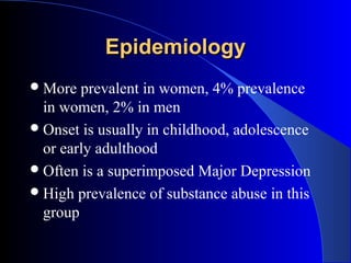 Epidemiology
 More  prevalent in women, 4% prevalence
  in women, 2% in men
 Onset is usually in childhood, adolescence
  or early adulthood
 Often is a superimposed Major Depression
 High prevalence of substance abuse in this
  group
 