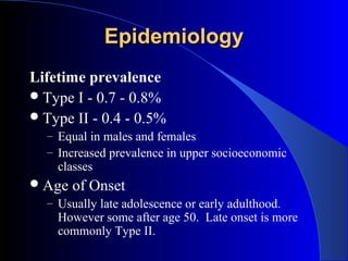 Epidemiology
Lifetime prevalence
 Type I - 0.7 - 0.8%
 Type II - 0.4 - 0.5%
  – Equal in males and females
  – Increased prevalence in upper socioeconomic
    classes
 Age   of Onset
  – Usually late adolescence or early adulthood.
    However some after age 50. Late onset is more
    commonly Type II.
 