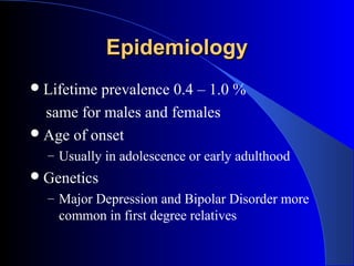 Epidemiology
 Lifetimeprevalence 0.4 – 1.0 %
  same for males and females
 Age of onset
  – Usually in adolescence or early adulthood
 Genetics
  – Major Depression and Bipolar Disorder more
    common in first degree relatives
 