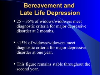 Bereavement and
   Late Life Depression
• 25 – 35% of widows/widowers meet
 diagnostic criteria for major depressive
 disorder at 2 months.

• ~15% of widows/widowers meet
 diagnostic criteria for major depressive
 disorder at one year.

• This figure remains stable throughout the
 second year.
 