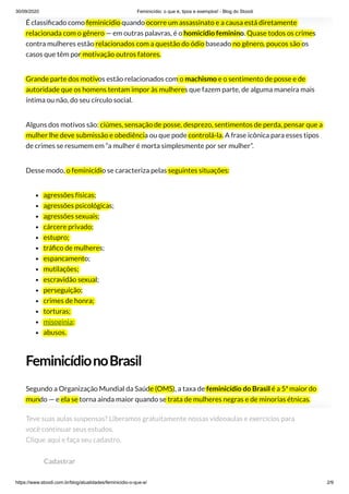 30/09/2020 Feminicídio: o que é, tipos e exemplos! - Blog do Stoodi
https://www.stoodi.com.br/blog/atualidades/feminicidio-o-que-e/ 2/9
É classi cado como feminicídio quando ocorre um assassinato e a causa está diretamente
relacionada com o gênero — em outras palavras, é o homicídio feminino. Quase todos os crimes
contra mulheres estão relacionados com a questão do ódio baseado no gênero, poucos são os
casos que têm por motivação outros fatores.
Grande parte dos motivos estão relacionados com o machismo e o sentimento de posse e de
autoridade que os homens tentam impor às mulheres que fazem parte, de alguma maneira mais
íntima ou não, do seu círculo social.
Alguns dos motivos são: ciúmes, sensação de posse, desprezo, sentimentos de perda, pensar que a
mulher lhe deve submissão e obediência ou que pode controlá-la. A frase icônica para esses tipos
de crimes se resumem em “a mulher é morta simplesmente por ser mulher”.
Desse modo, o feminicídio se caracteriza pelas seguintes situações:
agressões físicas;
agressões psicológicas;
agressões sexuais;
cárcere privado;
estupro;
trá co de mulheres;
espancamento;
mutilações;
escravidão sexual;
perseguição;
crimes de honra;
torturas;
misoginia;
abusos.
FeminicídionoBrasil
Segundo a Organização Mundial da Saúde (OMS), a taxa de feminicídio do Brasil é a 5ª maior do
mundo — e ela se torna ainda maior quando se trata de mulheres negras e de minorias étnicas.
O atual Ministério da Mulher da Família e dos Direitos humanos (MMFDH), antigo Ministério dos
Direitos Humanos, é o responsável no Governo Federal quando o assunto é violência contra a
mulher. Faz parte desse ministério a Central de Atendimento à Mulher em violência que tem o
“ligue 180”, número no qual são feitas as denúncias de agressões às mulheres.
Teve suas aulas suspensas? Liberamos gratuitamente nossas videoaulas e exercícios para
você continuar seus estudos. 
Clique aqui e faça seu cadastro.
Cadastrar
 