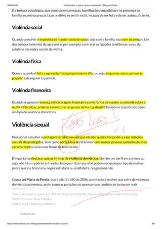 30/09/2020 Feminicídio: o que é, tipos e exemplos! - Blog do Stoodi
https://www.stoodi.com.br/blog/atualidades/feminicidio-o-que-e/ 4/9
É a tortura psicológica, que consiste em ameaças, humilhações em público e na presença de
familiares, menosprezar, fazer a vítima se sentir inútil, incapaz de ser feliz e de ser autossu ciente.
Violênciasocial
Quando a mulher é impedida de manter contato social, seja com a família, seja com os amigos. Um
dos comportamentos do agressor é, por exemplo, controlar as ligações telefônicas, o uso do
celular e das redes sociais da vítima.
Violênciafísica
Ocorre quando é feita a agressão física propriamente dita, ou seja, empurrar, socar, esmurrar,
golpear, estrangular e queimar.
Violênciafinanceira
Quando o agressor ameaça retirar o apoio nanceiro como forma de manter o controle sobre a
mulher. Fiscalizar, ordenar e monitorar os gastos de forma abusiva também é classi cado como
um tipo de violência doméstica.
Violênciasexual
Pressionar a mulher a protagonizar atos sexuais que ela não queira, forçando-a a ter relações
sexuais desprotegidas, bem como obrigá-la a se relacionar com outras pessoas também são atos
caracterizados como uma forma de feminicídio.
É importante destacar que as vítimas de violência doméstica não têm um per l em comum, ou
seja, não há um padrão entre elas. Isso quer dizer que elas podem ser qualquer tipo de mulher:
pobre ou rica, branca ou negra, estudada ou analfabeta, religiosa ou não.
Com a Lei Maria da Penha, que é a lei 11.340 de 2006, a proteção à mulher que sofre de violência
doméstica aumentou, assim como as punições ao agressor que também se tornaram mais
rigorosas.
Maria da Penha é uma mulher real, que sofreu, durante 23 anos, vários tipos de violência
doméstica por parte do então marido, incluindo tentativa de assassinato. Felizmente, ela
sobreviveu, porém, as consequências dos atos do agressor a deixou paraplégica.
Teve suas aulas suspensas? Liberamos gratuitamente nossas videoaulas e exercícios para
você continuar seus estudos. 
Clique aqui e faça seu cadastro.
Cadastrar
 
