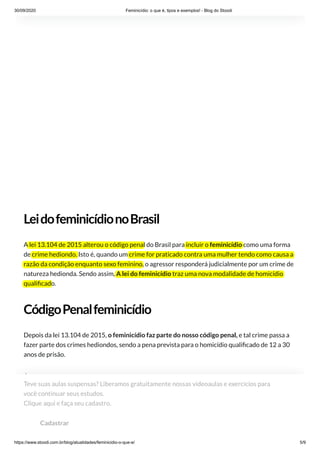 30/09/2020 Feminicídio: o que é, tipos e exemplos! - Blog do Stoodi
https://www.stoodi.com.br/blog/atualidades/feminicidio-o-que-e/ 5/9
LeidofeminicídionoBrasil
A lei 13.104 de 2015 alterou o código penal do Brasil para incluir o feminicídio como uma forma
de crime hediondo. Isto é, quando um crime for praticado contra uma mulher tendo como causa a
razão da condição enquanto sexo feminino, o agressor responderá judicialmente por um crime de
natureza hedionda. Sendo assim, A lei do feminicídio traz uma nova modalidade de homicídio
quali cado.
CódigoPenalfeminicídio
Depois da lei 13.104 de 2015, o feminicídio faz parte do nosso código penal, e tal crime passa a
fazer parte dos crimes hediondos, sendo a pena prevista para o homicídio quali cado de 12 a 30
anos de prisão.
É preciso car atento ao quão difícil é para estas mulheres se desvincularem dos agressores, de
fazerem a denúncia e de conseguirem a liberdade de uma maneira humana e justa. Portanto, ca
claro a importância de se promover medidas que incidem na redução do feminicídio no mundo,
visando extinguir qualquer tipo de violência contra o sexo feminino.
Teve suas aulas suspensas? Liberamos gratuitamente nossas videoaulas e exercícios para
você continuar seus estudos. 
Clique aqui e faça seu cadastro.
Cadastrar
 