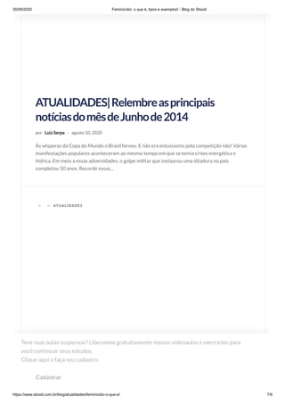 30/09/2020 Feminicídio: o que é, tipos e exemplos! - Blog do Stoodi
https://www.stoodi.com.br/blog/atualidades/feminicidio-o-que-e/ 7/9
ATUALIDADES|Relembreasprincipais
notíciasdomêsdeJunhode2014
por Luiz Serpa · agosto 10, 2020
Às vésperas da Copa do Mundo o Brasil ferveu. E não era entusiasmo pela competição não! Várias
manifestações populares aconteceram ao mesmo tempo em que se temia crises energética e
hídrica. Em meio a essas adversidades, o golpe militar que instaurou uma ditadura no país
completou 50 anos. Recorde essas...
A —
ATUALIDADES|Recordeasprincipaisnotícias
domês Agosto
ATUALIDADES
Teve suas aulas suspensas? Liberamos gratuitamente nossas videoaulas e exercícios para
você continuar seus estudos. 
Clique aqui e faça seu cadastro.
Cadastrar
 