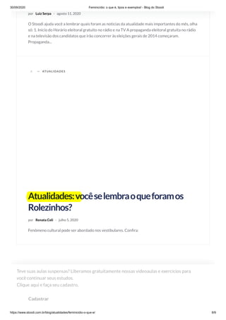 30/09/2020 Feminicídio: o que é, tipos e exemplos! - Blog do Stoodi
https://www.stoodi.com.br/blog/atualidades/feminicidio-o-que-e/ 8/9
por Luiz Serpa · agosto 11, 2020
O Stoodi ajuda você a lembrar quais foram as noticias da atualidade mais importantes do mês, olha
só: 1. Inicio do Horário eleitoral gratuito no rádio e na TV A propaganda eleitoral gratuita no rádio
e na televisão dos candidatos que irão concorrer às eleições gerais de 2014 começaram.
Propaganda...
A —
Atualidades:vocêselembraoqueforamos
Rolezinhos?
por Renata Celi · julho 5, 2020
Fenômeno cultural pode ser abordado nos vestibulares. Con ra:
ATUALIDADES
Teve suas aulas suspensas? Liberamos gratuitamente nossas videoaulas e exercícios para
você continuar seus estudos. 
Clique aqui e faça seu cadastro.
Cadastrar
 