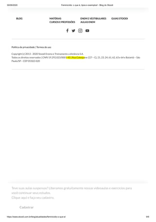 30/09/2020 Feminicídio: o que é, tipos e exemplos! - Blog do Stoodi
https://www.stoodi.com.br/blog/atualidades/feminicidio-o-que-e/ 9/9
   
Política de privacidade | Termos de uso
Copyright (c) 2013 - 2020 Stoodi Ensino e Treinamento a distância S.A.
Todos os direitos reservados | CNPJ 19.292.023/0001-45 | Rua Catequese 227 – Cj. 21, 23, 24, 61, 62, 63 e 64 e Butantã – São
Paulo/SP – CEP 05502-020
BLOG MATÉRIAS ENEM E VESTIBULARES GUIAS STOODI
CURSOS E PROFISSÕES AULAS ENEM
Teve suas aulas suspensas? Liberamos gratuitamente nossas videoaulas e exercícios para
você continuar seus estudos. 
Clique aqui e faça seu cadastro.
Cadastrar
 