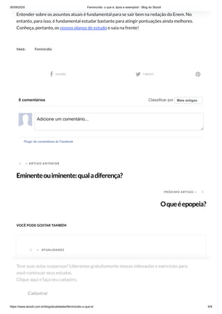30/09/2020 Feminicídio: o que é, tipos e exemplos! - Blog do Stoodi
https://www.stoodi.com.br/blog/atualidades/feminicidio-o-que-e/ 6/9
Entender sobre os assuntos atuais é fundamental para se sair bem na redação do Enem. No
entanto, para isso, é fundamental estudar bastante para atingir pontuações ainda melhores.
Conheça, portanto, os nossos planos de estudo e saia na frente!
TAGS: Feminicídio
 SHARE  TWEET 
 — ARTIGO ANTERIOR
Eminenteouiminente:qualadiferença?
PRÓXIMO ARTIGO — 
Oqueéepopeia?
VOCÊ PODE GOSTAR TAMBÉM
0 comentários Classificar por
Plugin de comentários do Facebook
Mais antigos
Adicione um comentário...
A — ATUALIDADES
Teve suas aulas suspensas? Liberamos gratuitamente nossas videoaulas e exercícios para
você continuar seus estudos. 
Clique aqui e faça seu cadastro.
Cadastrar
 